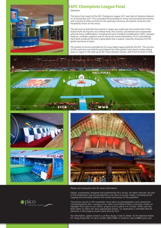 Please visit www.pico.com for more information.
Edited, coordinated, designed and published by Pico Group. All rights reserved. No part
of this publication may be reproduced in any form or by any means, including photo-
copying and recording without the written permission of the publisher.
The photos shown in this newsletter were taken by photographers and cameramen
commissioned by Pico, courtesy of our direct and indirect clients, and were chosen to
highlight Pico’s part in our clients’ projects and to place it in context. While care has
been taken to select the most appropriate photos, no implication is intended that all
elements in the projects shown were done by Pico.
For information, please contact us at Pico House, 4 Dai Fu Street, Tai Po Industrial Estate,
NT, Hong Kong SAR, or call us at 852 2665 0990, or email to corp.info@hk.pico.com.
AFC Champions League Final
Saitama
The tense final match of the AFC Champions League 2017 was held at Saitama Stadium
on 25 November 2017. Pico activated the branding for venue and provided decorations
and a variety of other services for the opening ceremony, the awards ceremony and
hospitality rooms at the venue.
The decision to hold the final match in Japan was made just one month prior to the
match itself. During this very limited time, Pico liaised, coordinated and cooperated
with the many stakeholders, including the Asian Football Confederation (AFC), Saitama
Stadium, multiple suppliers and of course the teams themselves. Pico’s painstaking
hard work produced not only a great game but a superb, colourful showcase for this
global spectacle of sport.
The quality of service provided by Pico was highly appreciated by the AFC. The success
of this event has now laid the groundwork for other global-level sports events taking
place in Japan in the lead-up to the Tokyo Olympic Games, which will be held in 2020.
 