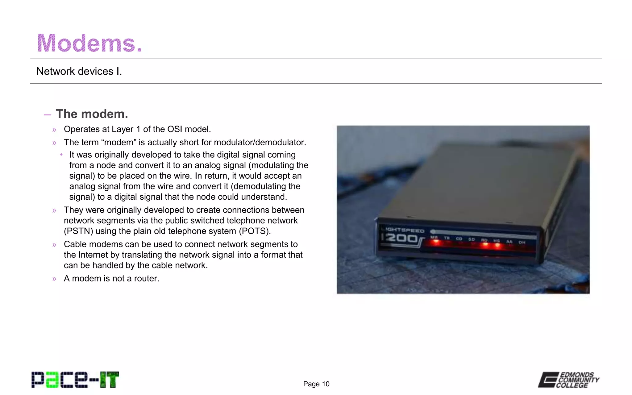 Page 10
Network devices I.
– The modem.
» Operates at Layer 1 of the OSI model.
» The term “modem” is actually short for modulator/demodulator.
• It was originally developed to take the digital signal coming
from a node and convert it to an analog signal (modulating the
signal) to be placed on the wire. In return, it would accept an
analog signal from the wire and convert it (demodulating the
signal) to a digital signal that the node could understand.
» They were originally developed to create connections between
network segments via the public switched telephone network
(PSTN) using the plain old telephone system (POTS).
» Cable modems can be used to connect network segments to
the Internet by translating the network signal into a format that
can be handled by the cable network.
» A modem is not a router.
 