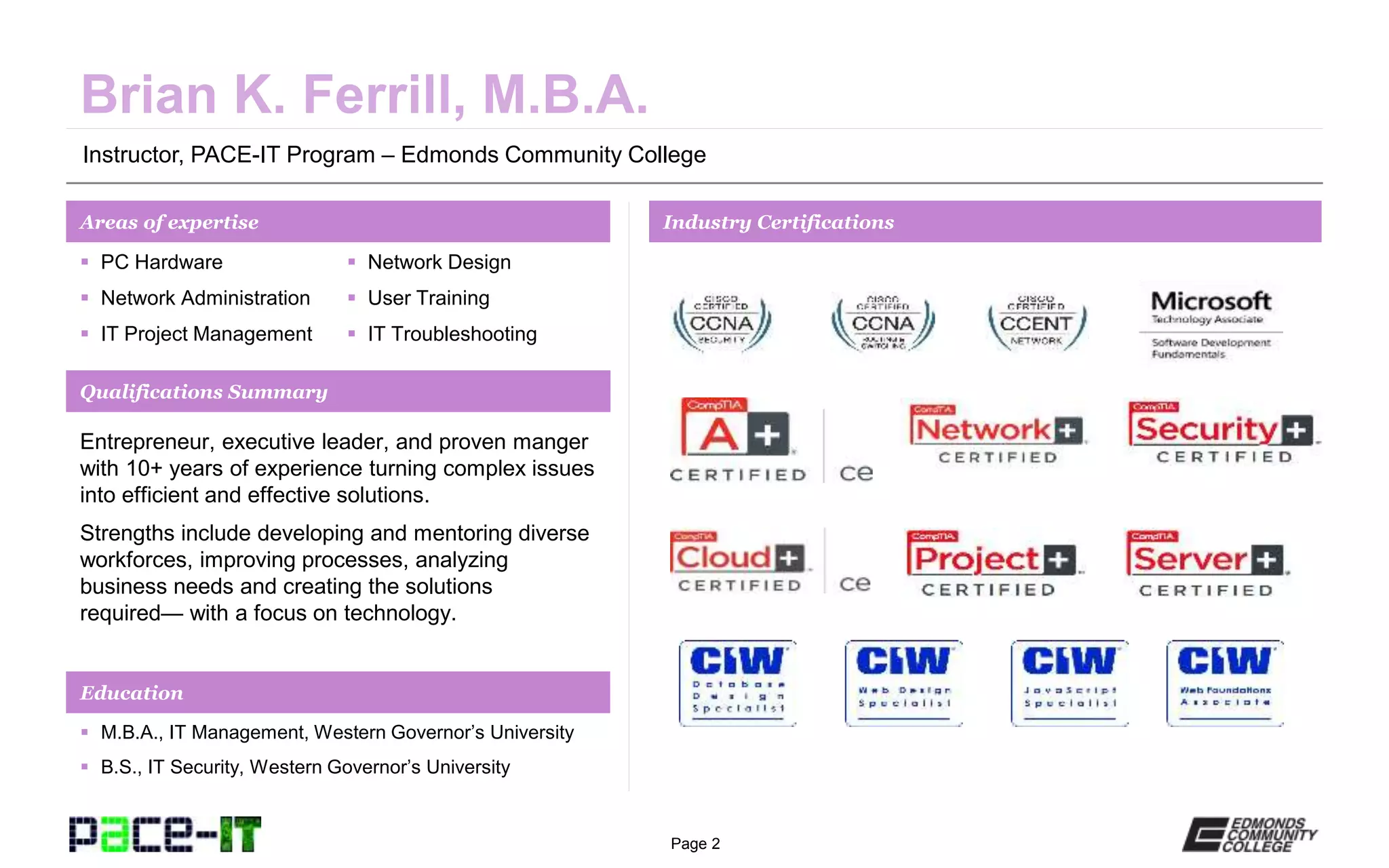 Page 2
Instructor, PACE-IT Program – Edmonds Community College
Areas of expertise Industry Certifications
 PC Hardware
 Network Administration
 IT Project Management
 Network Design
 User Training
 IT Troubleshooting
Qualifications Summary
Education
 M.B.A., IT Management, Western Governor’s University
 B.S., IT Security, Western Governor’s University
Entrepreneur, executive leader, and proven manger
with 10+ years of experience turning complex issues
into efficient and effective solutions.
Strengths include developing and mentoring diverse
workforces, improving processes, analyzing
business needs and creating the solutions
required— with a focus on technology.
 