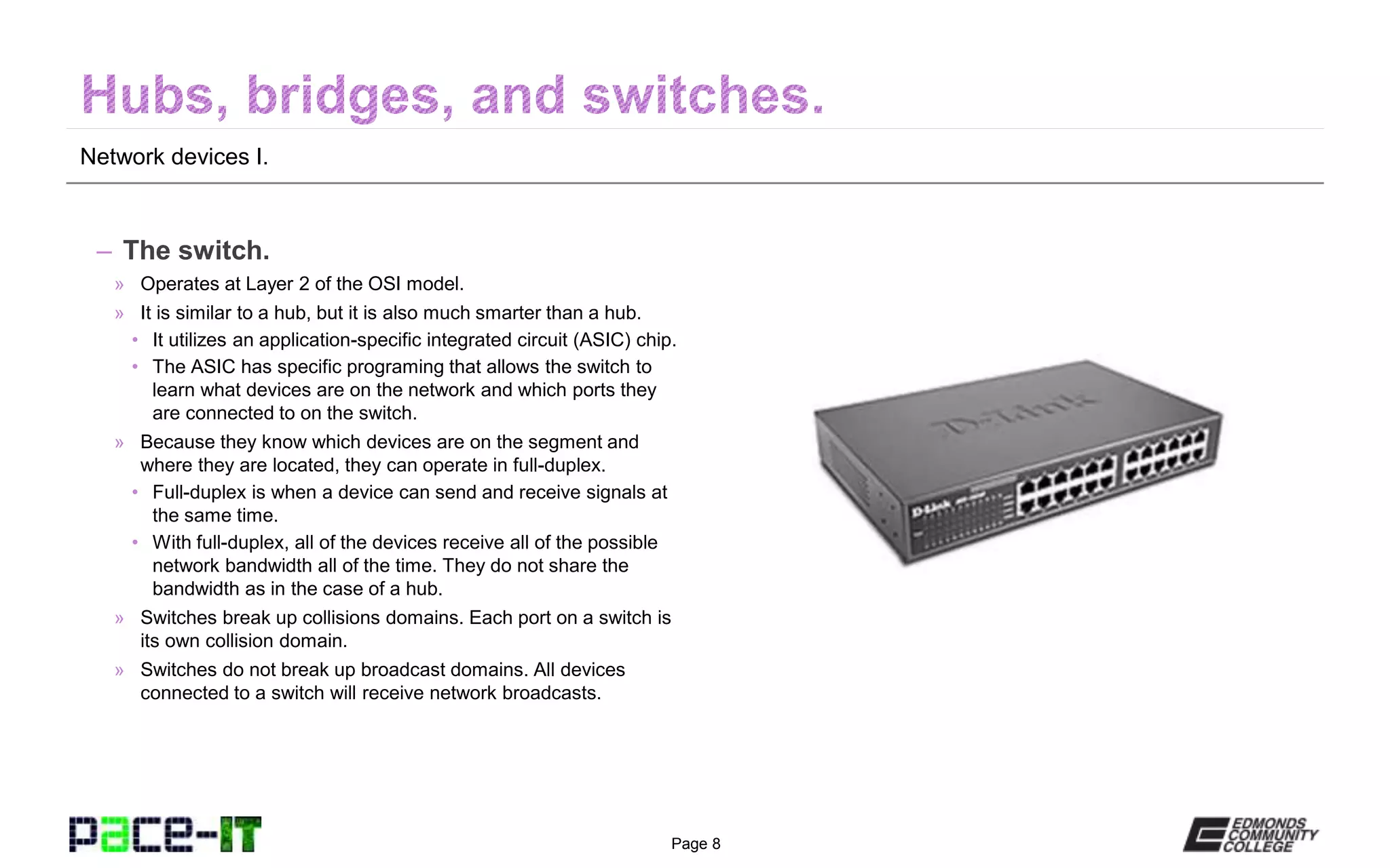 Page 8
Network devices I.
– The switch.
» Operates at Layer 2 of the OSI model.
» It is similar to a hub, but it is also much smarter than a hub.
• It utilizes an application-specific integrated circuit (ASIC) chip.
• The ASIC has specific programing that allows the switch to
learn what devices are on the network and which ports they
are connected to on the switch.
» Because they know which devices are on the segment and
where they are located, they can operate in full-duplex.
• Full-duplex is when a device can send and receive signals at
the same time.
• With full-duplex, all of the devices receive all of the possible
network bandwidth all of the time. They do not share the
bandwidth as in the case of a hub.
» Switches break up collisions domains. Each port on a switch is
its own collision domain.
» Switches do not break up broadcast domains. All devices
connected to a switch will receive network broadcasts.
 