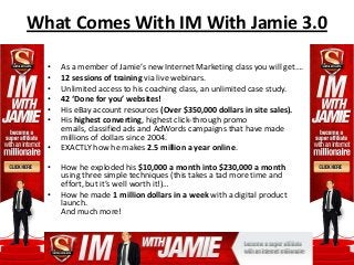 What Comes With IM With Jamie 3.0

  •   As a member of Jamie’s new Internet Marketing class you will get….
  •   12 sessions of training via live webinars.
  •   Unlimited access to his coaching class, an unlimited case study.
  •   42 ‘Done for you’ websites!
  •   His eBay account resources (Over $350,000 dollars in site sales).
  •   His highest converting, highest click-through promo
      emails, classified ads and AdWords campaigns that have made
      millions of dollars since 2004.
  •   EXACTLY how he makes 2.5 million a year online.

  •   How he exploded his $10,000 a month into $230,000 a month
      using three simple techniques (this takes a tad more time and
      effort, but it’s well worth it!)…
  •   How he made 1 million dollars in a week with a digital product
      launch.
      And much more!
 
