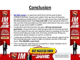 Conclusion
•   IM With Jamie is a welcome relief from all the push button
    software and over hyped sales videos that we have all become
    accustomed to seeing online. This is a real course by a real Internet
    Marketing Millionaire that only costs $39. If you would to attend a
    live seminar that provided you the same information then you could
    expect to pay from $1997 to $4997.
•   Couple this with the fact that you get a 60 day money back
    guarantee…means that you could actually take his training and ask
    for a full refund if you are not satisfied! Jamie is banking on the fact
    that he will help you make a lot of money and the last thing you
    would think about doing is to ask for a refund!
•   I make about $5000 a month online but I have already signed up for
    this training because I want to take my online income to the next
    level…The 100,000 a year level.
•   This is a steal for only $39 and it would be a major mistake not to
    seize this opportunity right now!
 