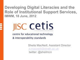 Developing Digital Literacies and the
Role of Institutional Support Services,
IMWM, 18 June, 2012




              Sheila MacNeill, Assistant Director
              s.macneill@strath.ac.uk
              twitter: @sheilmcn
 