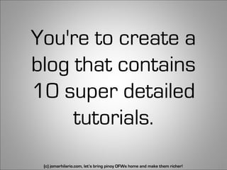 You're to create a
blog that contains
10 super detailed
     tutorials.
 (c) jomarhilario.com, let’s bring pinoy OFWs home and make them richer!   18
 
