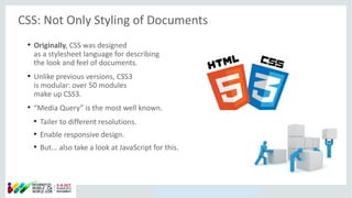 Copyright © 2014, Oracle and/or its affiliates. All rights reserved.
CSS: Not Only Styling of Documents
●
Originally, CSS was designed
as a stylesheet language for describing
the look and feel of documents.
●
Unlike previous versions, CSS3
is modular: over 50 modules
make up CSS3.
●
“Media Query” is the most well known.
●
Tailer to different resolutions.
●
Enable responsive design.
●
But... also take a look at JavaScript for this.
 