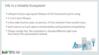 Copyright © 2014, Oracle and/or its affiliates. All rights reserved.
Life in a Volatile Ecosystem
●
Lifespan of your app equals lifespan of the framework you're using.
●
1 ½ to 2 year lifespan.
●
Is the code hard to read, no worries, it'll be rewritten from scratch soon.
●
Don't worry so much about maintainability and backward compatibility.
●
Things change fast, the ecosystem is already different right now
than when this presentation started.
 