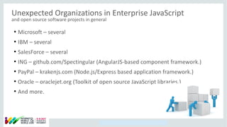 Copyright © 2014, Oracle and/or its affiliates. All rights reserved.
Unexpected Organizations in Enterprise JavaScript
and open source software projects in general
●
Microsoft – several
●
IBM – several
●
SalesForce – several
●
ING – github.com/Spectingular (AngularJS-based component framework.)
●
PayPal – krakenjs.com (Node.js/Express based application framework.)
●
Oracle – oraclejet.org (Toolkit of open source JavaScript libraries.)
●
And more.
 