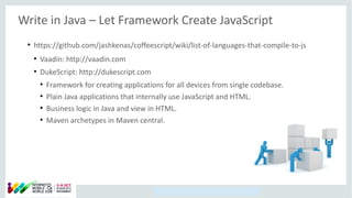 Copyright © 2014, Oracle and/or its affiliates. All rights reserved.
Write in Java – Let Framework Create JavaScript
●
https://github.com/jashkenas/coffeescript/wiki/list-of-languages-that-compile-to-js
●
Vaadin: http://vaadin.com
●
DukeScript: http://dukescript.com
●
Framework for creating applications for all devices from single codebase.
●
Plain Java applications that internally use JavaScript and HTML.
●
Business logic in Java and view in HTML.
●
Maven archetypes in Maven central.
 