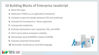 Copyright © 2014, Oracle and/or its affiliates. All rights reserved.
10 Building Blocks of Enterprise JavaScript
1. Resist the hype.
2. Rediscover HTML5 as an application framework.
3. Compare responsive design between CSS and JavaScript.
4. Evaluate the framework vs. library approach.
5. Incorporate modularity.
6. Evaluate abstractions over JavaScript, CSS, and HTML.
7. Don't worry about ecosystem volatility.
8. Reorientate around WONTA instead of WORA.
9. Evaluate corporate frameworks.
10. Reconsider JavaScript as assembly language.
 