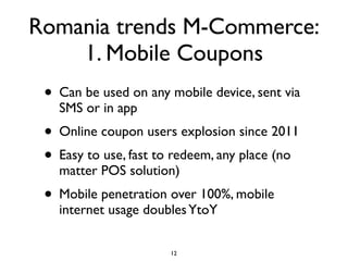 Romania trends M-Commerce:
    1. Mobile Coupons
 • Can be used on any mobile device, sent via
   SMS or in app
 • Online coupon users explosion since 2011
 • Easy to use, fast to redeem, any place (no
   matter POS solution)
 • Mobile penetration over 100%, mobile
   internet usage doubles YtoY

                      12
 