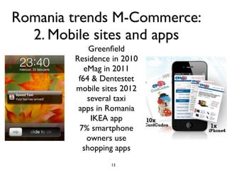 Romania trends M-Commerce:
  2. Mobile sites and apps
            Greenﬁeld
        Residence in 2010
           eMag in 2011
         f64 & Dentestet
        mobile sites 2012
            several taxi
         apps in Romania
             IKEA app
         7% smartphone
            owners use
          shopping apps
                 13
 