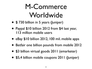 M-Commerce
          Worldwide
• $ 730 billion in 5 years (Juniper)
• Paypal $10 billion 2012 from $4 last year,
  113 million mobile users
• eBay $10 billion 2012, 100 mil. mobile apps
• Betfair one billion pounds from mobile 2012
• $3 billion virtual goods 2011 (emarketer)
• $5,4 billion mobile coupons 2011 (Juniper)
                      2
 