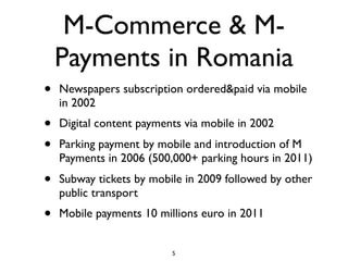 M-Commerce & M-
    Payments in Romania
•   Newspapers subscription ordered&paid via mobile
    in 2002
•   Digital content payments via mobile in 2002
•   Parking payment by mobile and introduction of M
    Payments in 2006 (500,000+ parking hours in 2011)
•   Subway tickets by mobile in 2009 followed by other
    public transport
•   Mobile payments 10 millions euro in 2011


                          5
 