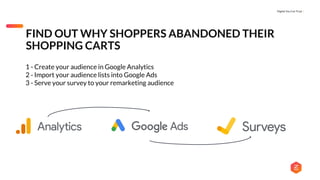 Digital You Can Trust |
FIND OUT WHY SHOPPERS ABANDONED THEIR
SHOPPING CARTS
1 - Create your audience in Google Analytics
2 - Import your audience lists into Google Ads
3 - Serve your survey to your remarketing audience
 