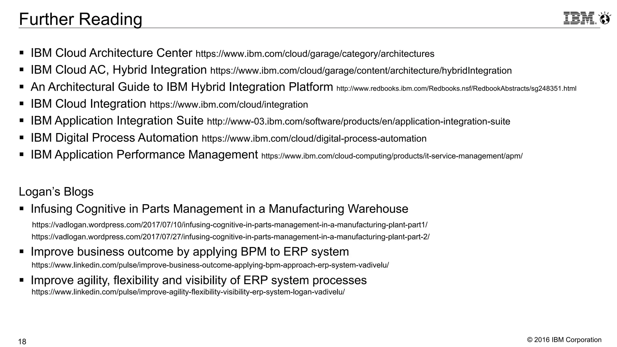 © 2016 IBM Corporation18
Further Reading
§ IBM Cloud Architecture Center https://www.ibm.com/cloud/garage/category/architectures
§ IBM Cloud AC, Hybrid Integration https://www.ibm.com/cloud/garage/content/architecture/hybridIntegration
§ An Architectural Guide to IBM Hybrid Integration Platform http://www.redbooks.ibm.com/Redbooks.nsf/RedbookAbstracts/sg248351.html
§ IBM Cloud Integration https://www.ibm.com/cloud/integration
§ IBM Application Integration Suite http://www-03.ibm.com/software/products/en/application-integration-suite
§ IBM Digital Process Automation https://www.ibm.com/cloud/digital-process-automation
§ IBM Application Performance Management https://www.ibm.com/cloud-computing/products/it-service-management/apm/
Logan’s Blogs
§ Infusing Cognitive in Parts Management in a Manufacturing Warehouse
https://vadlogan.wordpress.com/2017/07/10/infusing-cognitive-in-parts-management-in-a-manufacturing-plant-part1/
https://vadlogan.wordpress.com/2017/07/27/infusing-cognitive-in-parts-management-in-a-manufacturing-plant-part-2/
§ Improve business outcome by applying BPM to ERP system
https://www.linkedin.com/pulse/improve-business-outcome-applying-bpm-approach-erp-system-vadivelu/
§ Improve agility, flexibility and visibility of ERP system processes
https://www.linkedin.com/pulse/improve-agility-flexibility-visibility-erp-system-logan-vadivelu/
 