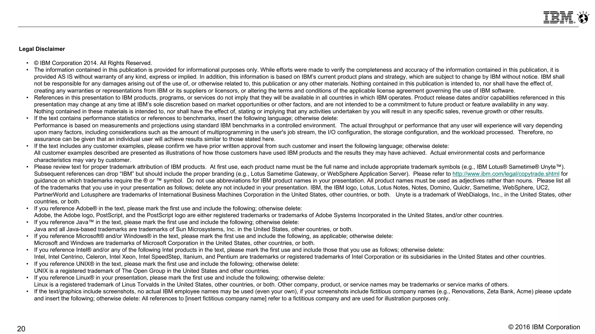 © 2016 IBM Corporation20
Legal Disclaimer
• © IBM Corporation 2014. All Rights Reserved.
• The information contained in this publication is provided for informational purposes only. While efforts were made to verify the completeness and accuracy of the information contained in this publication, it is
provided AS IS without warranty of any kind, express or implied. In addition, this information is based on IBM’s current product plans and strategy, which are subject to change by IBM without notice. IBM shall
not be responsible for any damages arising out of the use of, or otherwise related to, this publication or any other materials. Nothing contained in this publication is intended to, nor shall have the effect of,
creating any warranties or representations from IBM or its suppliers or licensors, or altering the terms and conditions of the applicable license agreement governing the use of IBM software.
• References in this presentation to IBM products, programs, or services do not imply that they will be available in all countries in which IBM operates. Product release dates and/or capabilities referenced in this
presentation may change at any time at IBM’s sole discretion based on market opportunities or other factors, and are not intended to be a commitment to future product or feature availability in any way.
Nothing contained in these materials is intended to, nor shall have the effect of, stating or implying that any activities undertaken by you will result in any specific sales, revenue growth or other results.
• If the text contains performance statistics or references to benchmarks, insert the following language; otherwise delete:
Performance is based on measurements and projections using standard IBM benchmarks in a controlled environment. The actual throughput or performance that any user will experience will vary depending
upon many factors, including considerations such as the amount of multiprogramming in the user's job stream, the I/O configuration, the storage configuration, and the workload processed. Therefore, no
assurance can be given that an individual user will achieve results similar to those stated here.
• If the text includes any customer examples, please confirm we have prior written approval from such customer and insert the following language; otherwise delete:
All customer examples described are presented as illustrations of how those customers have used IBM products and the results they may have achieved. Actual environmental costs and performance
characteristics may vary by customer.
• Please review text for proper trademark attribution of IBM products. At first use, each product name must be the full name and include appropriate trademark symbols (e.g., IBM Lotus® Sametime® Unyte™).
Subsequent references can drop “IBM” but should include the proper branding (e.g., Lotus Sametime Gateway, or WebSphere Application Server). Please refer to http://www.ibm.com/legal/copytrade.shtml for
guidance on which trademarks require the ® or ™ symbol. Do not use abbreviations for IBM product names in your presentation. All product names must be used as adjectives rather than nouns. Please list all
of the trademarks that you use in your presentation as follows; delete any not included in your presentation. IBM, the IBM logo, Lotus, Lotus Notes, Notes, Domino, Quickr, Sametime, WebSphere, UC2,
PartnerWorld and Lotusphere are trademarks of International Business Machines Corporation in the United States, other countries, or both. Unyte is a trademark of WebDialogs, Inc., in the United States, other
countries, or both.
• If you reference Adobe® in the text, please mark the first use and include the following; otherwise delete:
Adobe, the Adobe logo, PostScript, and the PostScript logo are either registered trademarks or trademarks of Adobe Systems Incorporated in the United States, and/or other countries.
• If you reference Java™ in the text, please mark the first use and include the following; otherwise delete:
Java and all Java-based trademarks are trademarks of Sun Microsystems, Inc. in the United States, other countries, or both.
• If you reference Microsoft® and/or Windows® in the text, please mark the first use and include the following, as applicable; otherwise delete:
Microsoft and Windows are trademarks of Microsoft Corporation in the United States, other countries, or both.
• If you reference Intel® and/or any of the following Intel products in the text, please mark the first use and include those that you use as follows; otherwise delete:
Intel, Intel Centrino, Celeron, Intel Xeon, Intel SpeedStep, Itanium, and Pentium are trademarks or registered trademarks of Intel Corporation or its subsidiaries in the United States and other countries.
• If you reference UNIX® in the text, please mark the first use and include the following; otherwise delete:
UNIX is a registered trademark of The Open Group in the United States and other countries.
• If you reference Linux® in your presentation, please mark the first use and include the following; otherwise delete:
Linux is a registered trademark of Linus Torvalds in the United States, other countries, or both. Other company, product, or service names may be trademarks or service marks of others.
• If the text/graphics include screenshots, no actual IBM employee names may be used (even your own), if your screenshots include fictitious company names (e.g., Renovations, Zeta Bank, Acme) please update
and insert the following; otherwise delete: All references to [insert fictitious company name] refer to a fictitious company and are used for illustration purposes only.
 
