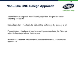 19

Non-Lube CNG Design Approach

•

A combination of upgraded materials and proper seal design is the key to
extending service life

•

Material selection – must select a material that performs in the absence of oil

•

Product design – Heat and oil carryover are the enemies of ring life. We must
select designs that minimize these factors.

•

Application Experience – Knowing which technologies best fit non-lube CNG
applications

 