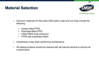 21

Material Selection

•

Common materials for Non-lube CNG piston rings and rod rings include the
following
•
•
•
•

Carbon-filled PTFE
Polyimide-filled PTFE
Filled PEEK (high pressure)
PTFE with proprietary fillers

•

Cleanliness is key when performing maintenance

•

All sealing surfaces should be cleaned with de-natured alcohol to remove all
contaminants

 