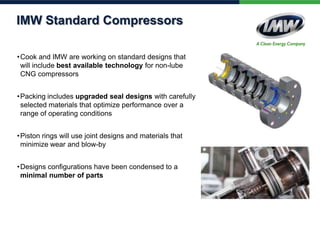 IMW Standard Compressors
• Cook and IMW are working on standard designs that
will include best available technology for non-lube
CNG compressors
• Packing includes upgraded seal designs with carefully
selected materials that optimize performance over a
range of operating conditions

• Piston rings will use joint designs and materials that
minimize wear and blow-by
• Designs configurations have been condensed to a
minimal number of parts

 