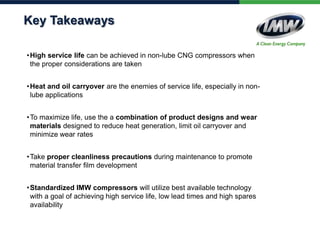 Key Takeaways
• High service life can be achieved in non-lube CNG compressors when
the proper considerations are taken
• Heat and oil carryover are the enemies of service life, especially in nonlube applications

• To maximize life, use the a combination of product designs and wear
materials designed to reduce heat generation, limit oil carryover and
minimize wear rates
• Take proper cleanliness precautions during maintenance to promote
material transfer film development
• Standardized IMW compressors will utilize best available technology
with a goal of achieving high service life, low lead times and high spares
availability

 