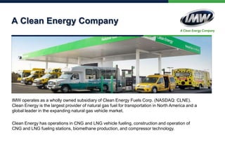 A Clean Energy Company

IMW operates as a wholly owned subsidiary of Clean Energy Fuels Corp. (NASDAQ: CLNE).
Clean Energy is the largest provider of natural gas fuel for transportation in North America and a
global leader in the expanding natural gas vehicle market.
Clean Energy has operations in CNG and LNG vehicle fueling, construction and operation of
CNG and LNG fueling stations, biomethane production, and compressor technology.

 