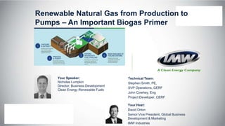 Renewable Natural Gas from Production to
Pumps – An Important Biogas Primer
Your Speaker:
Nicholas Lumpkin
Director, Business Development
Clean Energy Renewable Fuels
Your Host:
David Orton
Senior Vice President, Global Business
Development & Marketing
IMW Industries
Technical Team:
Stephen Smith, PE,
SVP Operations, CERF
John Cowhey, Eng
Project Developer, CERF
 