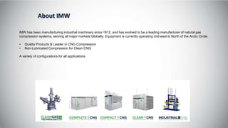 About IMW
IMW has been manufacturing industrial machinery since 1912, and has evolved to be a leading manufacturer of natural gas
compression systems, serving all major markets Globally. Equipment is currently operating mid-east to North of the Arctic Circle.
• Quality Products & Leader in CNG Compression
• Non-Lubricated Compression for Clean CNG
A variety of configurations for all applications
 