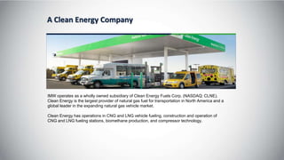 A Clean Energy Company
IMW operates as a wholly owned subsidiary of Clean Energy Fuels Corp. (NASDAQ: CLNE).
Clean Energy is the largest provider of natural gas fuel for transportation in North America and a
global leader in the expanding natural gas vehicle market.
Clean Energy has operations in CNG and LNG vehicle fueling, construction and operation of
CNG and LNG fueling stations, biomethane production, and compressor technology.
 