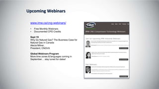 Upcoming Webinars
www.imw.ca/cng-webinars/
• Free Monthly Webinars
• Documented CPD Credits
Sept 19
Why Go Natural Gas? The Business Case for
Natural Gas in Canada
Alecia Milner,
President, CNGVA
Global Webinars Program
More time zones & languages coming in
September… stay tuned for dates!
 