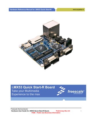  
  
Hardware Reference Manual for i.MX53 Quick Start-R                                IMX53QSBRM‐R 

                




  
  
  
  
                              

     i.MX53 Quick Start-R Board
     Take your Multimedia                                                   freescale          TM 



     Experience to the max                                                      semiconductor


      




 Freescale Semiconductor
 Hardware User Guide for i.MX53 Quick Start-R Board,        Preliminary Rev 0.5            i
                            PUBI – Public Use Business Information  
 