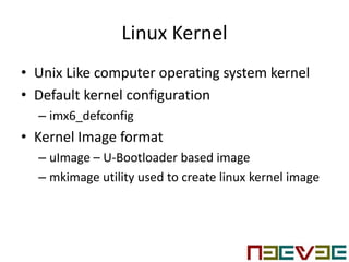 Linux Kernel
• Unix Like computer operating system kernel
• Default kernel configuration
– imx6_defconfig
• Kernel Image format
– uImage – U-Bootloader based image
– mkimage utility used to create linux kernel image
 