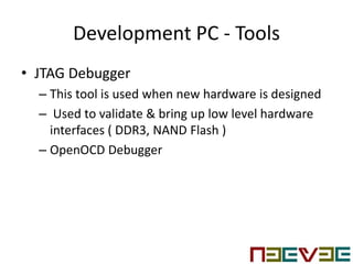 Development PC - Tools
• JTAG Debugger
– This tool is used when new hardware is designed
– Used to validate & bring up low level hardware
interfaces ( DDR3, NAND Flash )
– OpenOCD Debugger
 