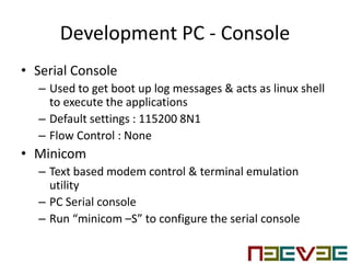 Development PC - Console
• Serial Console
– Used to get boot up log messages & acts as linux shell
to execute the applications
– Default settings : 115200 8N1
– Flow Control : None
• Minicom
– Text based modem control & terminal emulation
utility
– PC Serial console
– Run “minicom –S” to configure the serial console
 