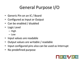 General Purpose I/O
• Generic Pin on an IC / Board
• Configured as Input or Output
• Can be enabled / disabled
• Logic Level
– High
– Low
• Input values are readable
• Output values are writable / readable
• Input configured pins also can be used as Interrupt
• No predefined purpose
 