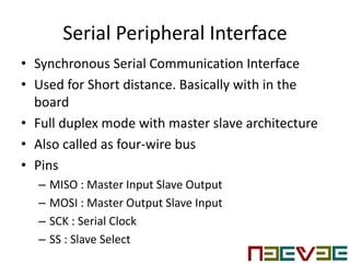 Serial Peripheral Interface
• Synchronous Serial Communication Interface
• Used for Short distance. Basically with in the
board
• Full duplex mode with master slave architecture
• Also called as four-wire bus
• Pins
– MISO : Master Input Slave Output
– MOSI : Master Output Slave Input
– SCK : Serial Clock
– SS : Slave Select
 