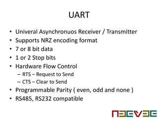 UART
• Univeral Asynchronuos Receiver / Transmitter
• Supports NRZ encoding format
• 7 or 8 bit data
• 1 or 2 Stop bits
• Hardware Flow Control
– RTS – Request to Send
– CTS – Clear to Send
• Programmable Parity ( even, odd and none )
• RS485, RS232 compatible
 