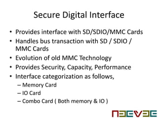 Secure Digital Interface
• Provides interface with SD/SDIO/MMC Cards
• Handles bus transaction with SD / SDIO /
MMC Cards
• Evolution of old MMC Technology
• Provides Security, Capacity, Performance
• Interface categorization as follows,
– Memory Card
– IO Card
– Combo Card ( Both memory & IO )
 
