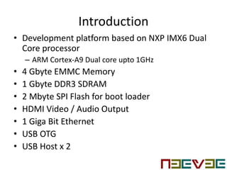 Introduction
• Development platform based on NXP IMX6 Dual
Core processor
– ARM Cortex-A9 Dual core upto 1GHz
• 4 Gbyte EMMC Memory
• 1 Gbyte DDR3 SDRAM
• 2 Mbyte SPI Flash for boot loader
• HDMI Video / Audio Output
• 1 Giga Bit Ethernet
• USB OTG
• USB Host x 2
 
