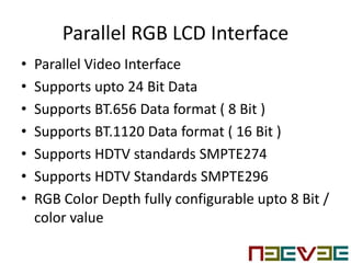 Parallel RGB LCD Interface
• Parallel Video Interface
• Supports upto 24 Bit Data
• Supports BT.656 Data format ( 8 Bit )
• Supports BT.1120 Data format ( 16 Bit )
• Supports HDTV standards SMPTE274
• Supports HDTV Standards SMPTE296
• RGB Color Depth fully configurable upto 8 Bit /
color value
 