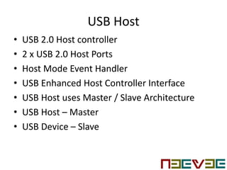 USB Host
• USB 2.0 Host controller
• 2 x USB 2.0 Host Ports
• Host Mode Event Handler
• USB Enhanced Host Controller Interface
• USB Host uses Master / Slave Architecture
• USB Host – Master
• USB Device – Slave
 