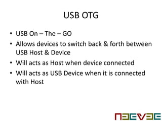USB OTG
• USB On – The – GO
• Allows devices to switch back & forth between
USB Host & Device
• Will acts as Host when device connected
• Will acts as USB Device when it is connected
with Host
 