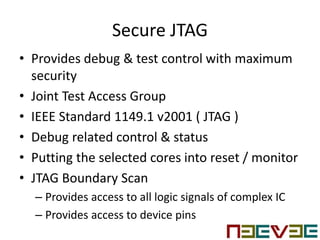 Secure JTAG
• Provides debug & test control with maximum
security
• Joint Test Access Group
• IEEE Standard 1149.1 v2001 ( JTAG )
• Debug related control & status
• Putting the selected cores into reset / monitor
• JTAG Boundary Scan
– Provides access to all logic signals of complex IC
– Provides access to device pins
 