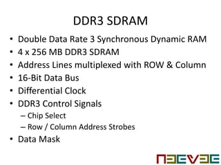 DDR3 SDRAM
• Double Data Rate 3 Synchronous Dynamic RAM
• 4 x 256 MB DDR3 SDRAM
• Address Lines multiplexed with ROW & Column
• 16-Bit Data Bus
• Differential Clock
• DDR3 Control Signals
– Chip Select
– Row / Column Address Strobes
• Data Mask
 