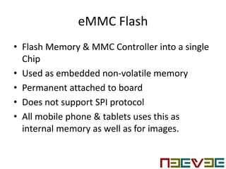 eMMC Flash
• Flash Memory & MMC Controller into a single
Chip
• Used as embedded non-volatile memory
• Permanent attached to board
• Does not support SPI protocol
• All mobile phone & tablets uses this as
internal memory as well as for images.
 