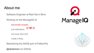 About me
Software Engineer at Red Hat in Brno
Working on the ManageIQ UI
and remote consoles
and notifications
and many other stuff
mostly in Ruby
Maintaining the SASS port of PatternFly
@skateman on GitHub
💓💎💓
 