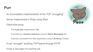 Purr
An (incomplete) implementation of the TCP “smuggling”
Server implemented in Ruby using Rack
Client-side proxy
The scary part implemented in Go
Controlled by a browser extension using the Native Messaging API
Extension accessible from Web Applications using a JS library (TODO)
It can “smuggle” anything TCP-based through HTTP
It has a nice logo of a purring cat
 