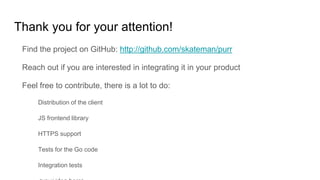 Thank you for your attention!
Find the project on GitHub: http://github.com/skateman/purr
Reach out if you are interested in integrating it in your product
Feel free to contribute, there is a lot to do:
Distribution of the client
JS frontend library
HTTPS support
Tests for the Go code
Integration tests
 
