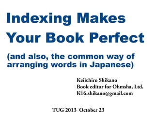 Indexing Makes
Your Book Perfect
(and also, the common way of
arranging words in Japanese)
Keiichiro Shikano
Book editor for Ohmsha, Ltd.
K16.shikano@gmail.com
TUG 2013 October 23

 