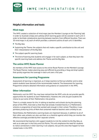 From Fieldwork Education, a part of the Nord Anglia Education family. © WCL Group Limited. All rights reserved. Not to be reproduced without permission.
I M Y C I M P L E M E N T A T I O N F I L EI M Y C I M P L E M E N T A T I O N F I L E
9
Helpful information and tools
Mind maps
The IMYC created a collection of mind maps (see the Members’ Lounge on the ‘Planning’ tab)
in order to illustrate simply and usefully which learning goals will be covered in each unit in
order to facilitate collaborative planning between teachers from different faculties. There are
30 mind maps in all, each of which provides a coherent outline of each unit. It identifies:
■■ The Big Idea
■■ Explaining the Theme: the subjects that will make a specific contribution to the unit and
their interpretation of the Big Idea
■■ The subject-specific Learning Goals
■■ The kind of learning that students will engage in for each subject, so that they learn the
specific Learning Goals and address the Theme and the Big Idea
The online IMYC Route Planner
All members of the IMYC have access to the online Route Planner on the Member’s Lounge.
The Route Planner makes planning easy and efficient by providing a ‘drag and drop’ system
that quickly organises the coverage in each unit over a full year.
Assessment for Learning Programme
Assessment of learning is important, as it helps teachers to find out whether and to what
extent students have learned of the recommended material. The Assessment for Learning
Programme contains detailed information and guidance on assessment in the IMYC.
Other information
Mathematics and the IMYC: You may have noticed that the IMYC units do not provide specific
opportunities for students to learn Mathematics. However, the units do give students the
chance to put some of their Mathematics into practice.
There is a simple reason for this. In talking to teachers and schools during the planning
phase of the IMYC, most told us that they had already invested heavily in a Mathematics
scheme or programme of work that worked well enough in their school. Therefore, it was
pointless producing Units of Work that contained material teachers were unlikely to use.
Nevertheless, the Mathematics Learning Goals are important because, in addition to all of
their other uses, schools can also use them as a checklist against which they can monitor the
effective coverage provided by their separate scheme.
We recommend that teachers still support students to link the content to the Big Idea, as
well as to take part in the Entry and Exit Points. This will emphasise the need for students
to notice connections in their learning in all subjects, not just the ones that happen to have
related tasks in the IMYC.
 