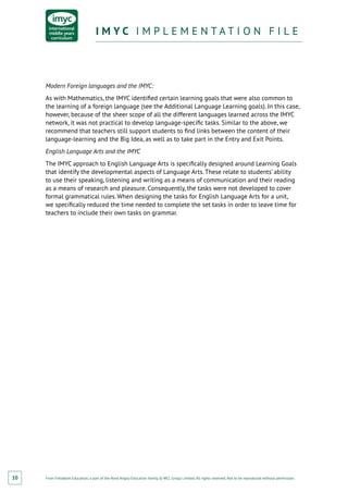 From Fieldwork Education, a part of the Nord Anglia Education family. © WCL Group Limited. All rights reserved. Not to be reproduced without permission.
I M Y C I M P L E M E N T A T I O N F I L EI M Y C I M P L E M E N T A T I O N F I L E
10
Modern Foreign languages and the IMYC:
As with Mathematics, the IMYC identified certain learning goals that were also common to
the learning of a foreign language (see the Additional Language Learning goals). In this case,
however, because of the sheer scope of all the different languages learned across the IMYC
network, it was not practical to develop language-specific tasks. Similar to the above, we
recommend that teachers still support students to find links between the content of their
language-learning and the Big Idea, as well as to take part in the Entry and Exit Points.
English Language Arts and the IMYC
The IMYC approach to English Language Arts is specifically designed around Learning Goals
that identify the developmental aspects of Language Arts. These relate to students’ ability
to use their speaking, listening and writing as a means of communication and their reading
as a means of research and pleasure. Consequently, the tasks were not developed to cover
formal grammatical rules. When designing the tasks for English Language Arts for a unit,
we specifically reduced the time needed to complete the set tasks in order to leave time for
teachers to include their own tasks on grammar.
 